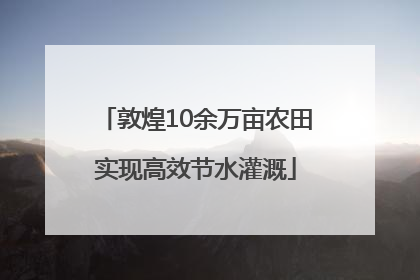 敦煌10余万亩农田实现高效节水灌溉