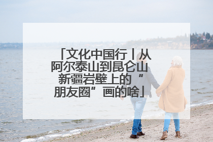 文化中国行丨从阿尔泰山到昆仑山 新疆岩壁上的“朋友圈”画的啥