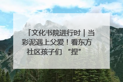 文化书院进行时｜当彩泥遇上父爱！看东方社区孩子们 “捏” 出心目中的爸爸