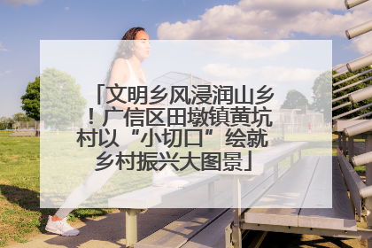 文明乡风浸润山乡！广信区田墩镇黄坑村以“小切口”绘就乡村振兴大图景
