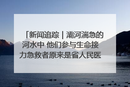 新闻追踪｜灞河湍急的河水中 他们参与生命接力急救者原来是省人民医院00后男护士