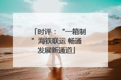 时评：“一箱制”海铁联运 畅通发展新通道