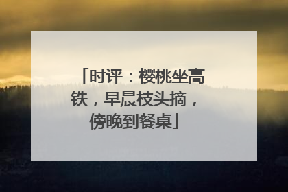 时评：樱桃坐高铁，早晨枝头摘，傍晚到餐桌