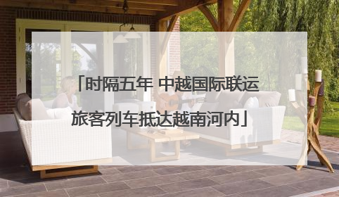 时隔五年 中越国际联运旅客列车抵达越南河内