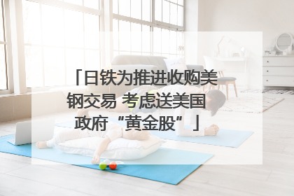 日铁为推进收购美钢交易 考虑送美国政府“黄金股”