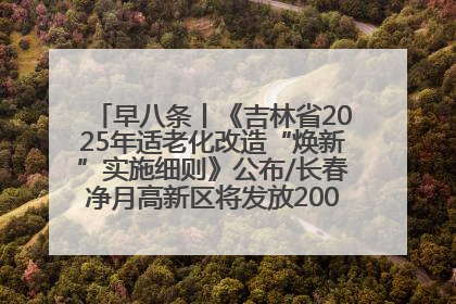 早八条丨《吉林省2025年适老化改造“焕新”实施细则》公布/长春净月高新区将发放200万元汽车消费券！
