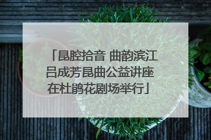 昆腔拾音 曲韵滨江 吕成芳昆曲公益讲座在杜鹃花剧场举行