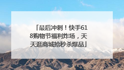 最后冲刺！快手618购物节福利炸场，天天逛商城抢秒杀爆品