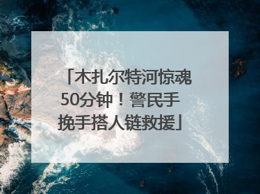 木扎尔特河惊魂50分钟！警民手挽手搭人链救援