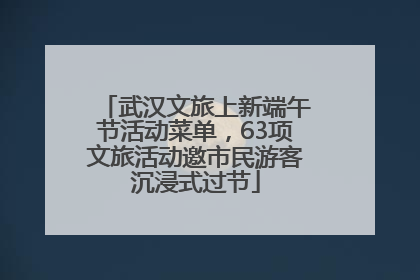 武汉文旅上新端午节活动菜单，63项文旅活动邀市民游客沉浸式过节