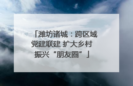 潍坊诸城：跨区域党建联建 扩大乡村振兴“朋友圈”