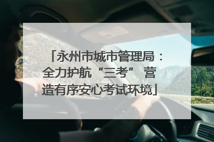永州市城市管理局：全力护航“三考” 营造有序安心考试环境