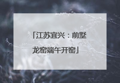 江苏宜兴：前墅龙窑端午开窑