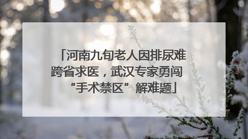 河南九旬老人因排尿难跨省求医，武汉专家勇闯“手术禁区”解难题