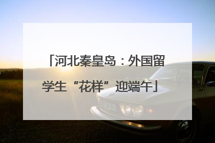 河北秦皇岛：外国留学生“花样”迎端午