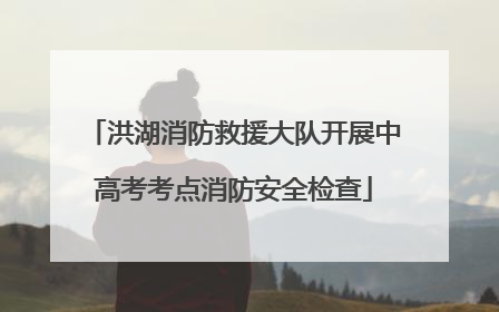 洪湖消防救援大队开展中高考考点消防安全检查