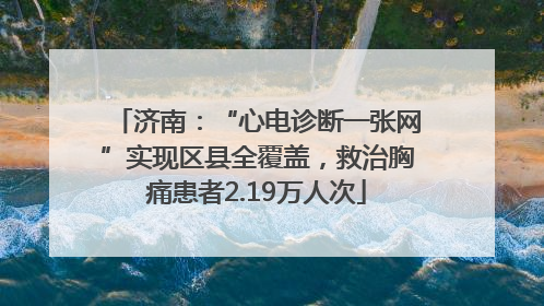 济南：“心电诊断一张网”实现区县全覆盖，救治胸痛患者2.19万人次