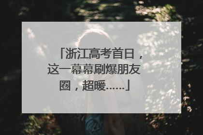 浙江高考首日，这一幕幕刷爆朋友圈，超暖……