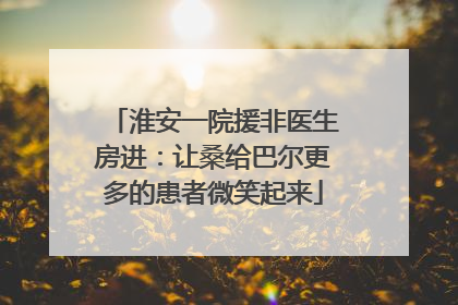 淮安一院援非医生房进：让桑给巴尔更多的患者微笑起来
