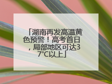 湖南再发高温黄色预警！高考首日，局部地区可达37℃以上