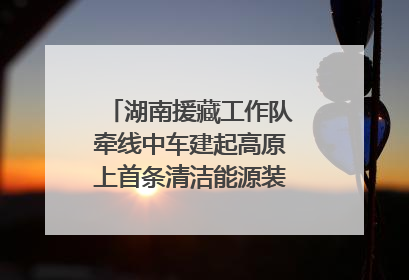 湖南援藏工作队牵线中车建起高原上首条清洁能源装配产线，本地大学生成车间检验员