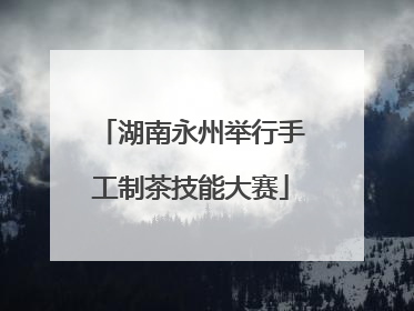湖南永州举行手工制茶技能大赛