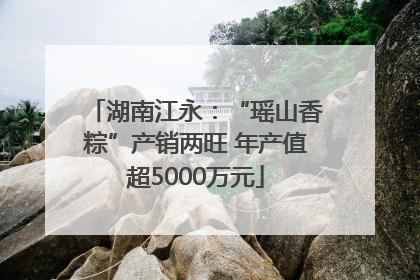 湖南江永：“瑶山香粽”产销两旺 年产值超5000万元