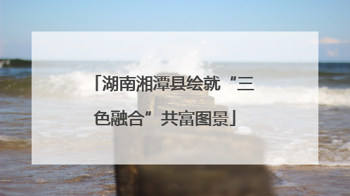 湖南湘潭县绘就“三色融合”共富图景