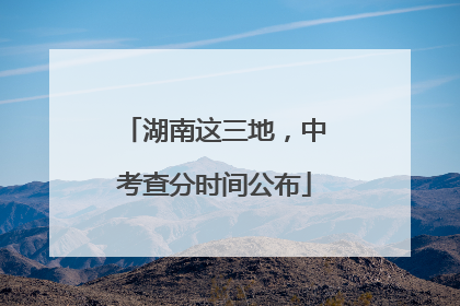 湖南这三地，中考查分时间公布
