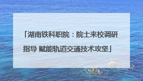 湖南铁科职院：院士来校调研指导 赋能轨道交通技术攻坚