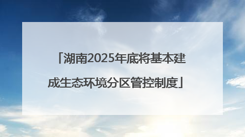 湖南2025年底将基本建成生态环境分区管控制度