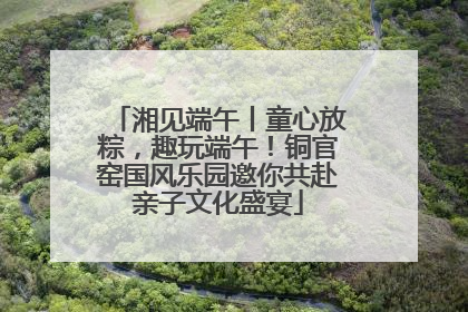 湘见端午丨童心放粽，趣玩端午！铜官窑国风乐园邀你共赴亲子文化盛宴