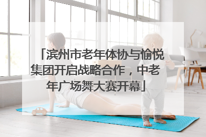 滨州市老年体协与愉悦集团开启战略合作，中老年广场舞大赛开幕