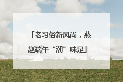 老习俗新风尚，燕赵端午“潮”味足