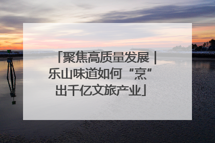 聚焦高质量发展｜乐山味道如何“烹”出千亿文旅产业
