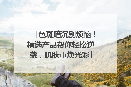 色斑暗沉别烦恼！精选产品帮你轻松逆袭，肌肤重焕光彩
