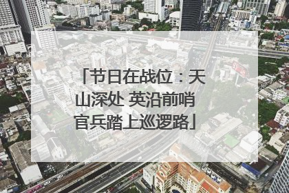 节日在战位：天山深处 英沿前哨官兵踏上巡逻路