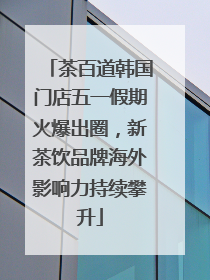 茶百道韩国门店五一假期火爆出圈，新茶饮品牌海外影响力持续攀升