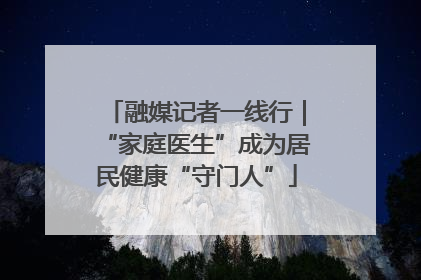 融媒记者一线行｜“家庭医生”成为居民健康“守门人”