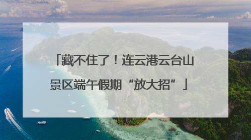 藏不住了！连云港云台山景区端午假期“放大招”