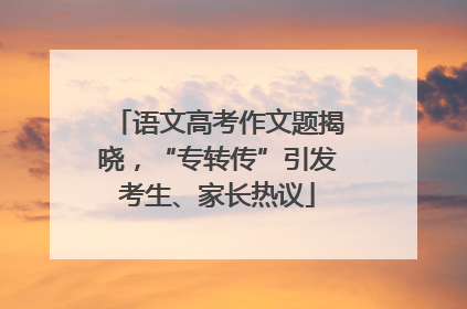 语文高考作文题揭晓，“专转传”引发考生、家长热议