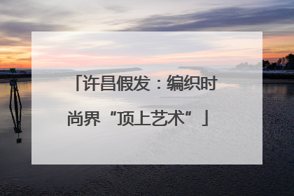 许昌假发：编织时尚界“顶上艺术”