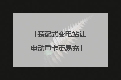 装配式变电站让电动重卡更易充
