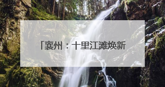 襄州：十里江滩焕新 绘就美丽新画卷