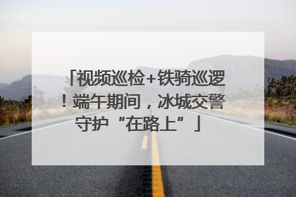 视频巡检+铁骑巡逻！端午期间，冰城交警守护“在路上”