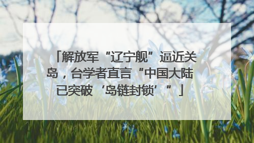 解放军“辽宁舰”逼近关岛，台学者直言“中国大陆已突破‘岛链封锁’”
