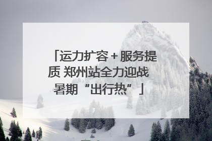 运力扩容＋服务提质 郑州站全力迎战暑期“出行热”