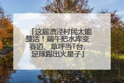 这届漕泾村民太能整活！端午把水库变赛道、草坪当T台、足球踢出火星子
