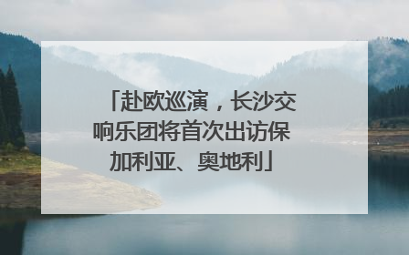 赴欧巡演，长沙交响乐团将首次出访保加利亚、奥地利