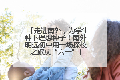 走进南外，为学生种下理想种子！南外明远初中用一场探校之旅庆“六一”